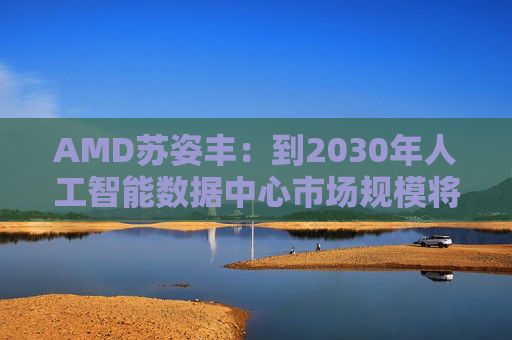 AMD苏姿丰：到2030年人工智能数据中心市场规模将达1万亿美元