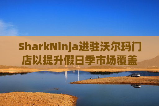 SharkNinja进驻沃尔玛门店以提升假日季市场覆盖