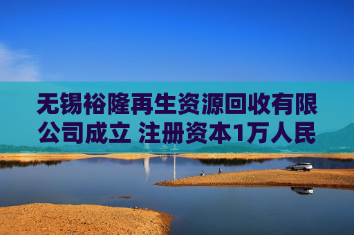 无锡裕隆再生资源回收有限公司成立 注册资本1万人民币