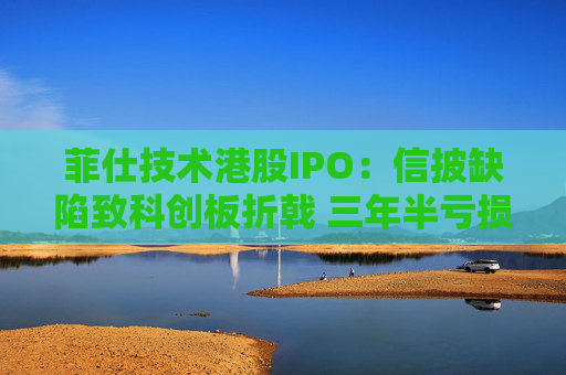 菲仕技术港股IPO：信披缺陷致科创板折戟 三年半亏损达4.3亿元 客户集中度持续升高