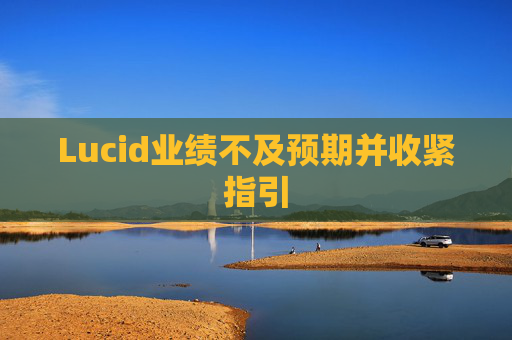 Lucid业绩不及预期并收紧指引