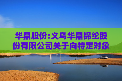 华鼎股份:义乌华鼎锦纶股份有限公司关于向特定对象发行股票申请文件的审核问询函回复修订的提示性公告