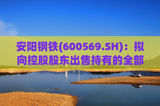 安阳钢铁(600569.SH)：拟向控股股东出售持有的全部永通公司和豫河公司股权