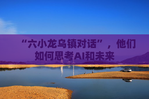 “六小龙乌镇对话”，他们如何思考AI和未来