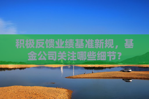 积极反馈业绩基准新规，基金公司关注哪些细节？