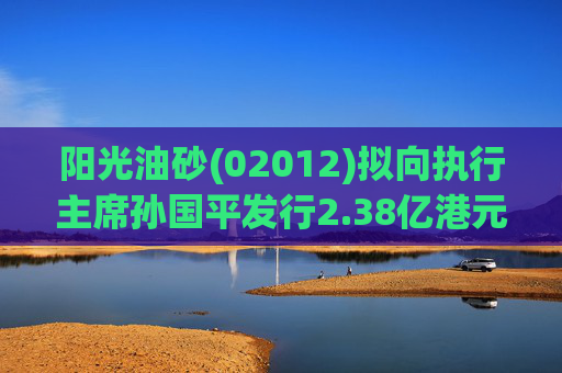 阳光油砂(02012)拟向执行主席孙国平发行2.38亿港元可换股债券以清偿应付债务  第1张
