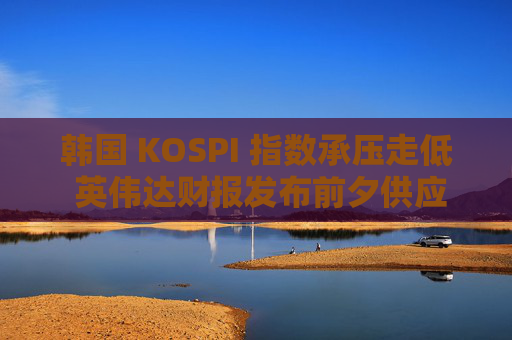 韩国 KOSPI 指数承压走低 英伟达财报发布前夕供应商股价下跌