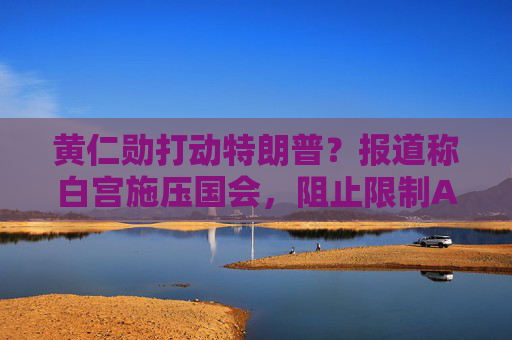 黄仁勋打动特朗普？报道称白宫施压国会，阻止限制AI芯片出口法案