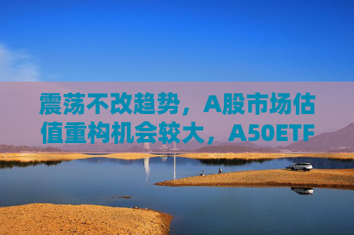 震荡不改趋势，A股市场估值重构机会较大，A50ETF华宝（159596）放量上涨  第1张