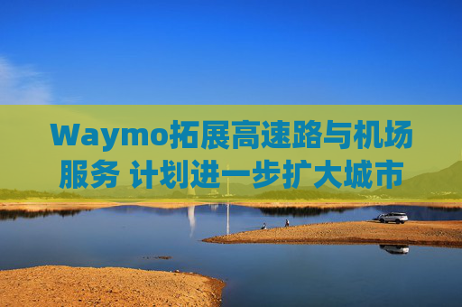 Waymo拓展高速路与机场服务 计划进一步扩大城市覆盖