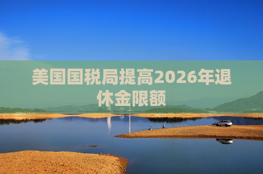 美国国税局提高2026年退休金限额