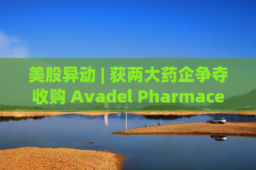 美股异动 | 获两大药企争夺收购 Avadel Pharmaceuticals(AVDL.US)涨超20%