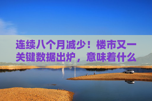 连续八个月减少！楼市又一关键数据出炉，意味着什么？