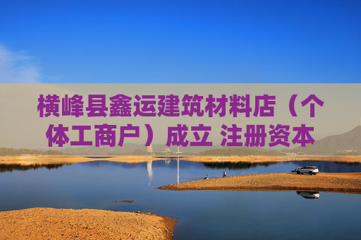 横峰县鑫运建筑材料店（个体工商户）成立 注册资本50万人民币