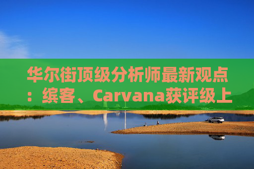 华尔街顶级分析师最新观点：缤客、Carvana获评级上调