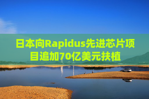 日本向Rapidus先进芯片项目追加70亿美元扶植