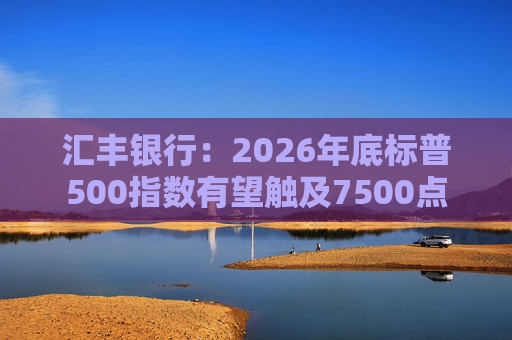 汇丰银行：2026年底标普500指数有望触及7500点