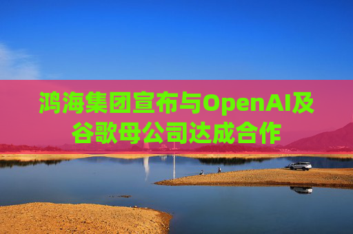 鸿海集团宣布与OpenAI及谷歌母公司达成合作