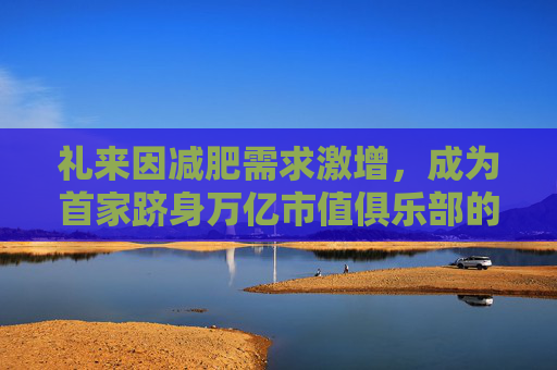 礼来因减肥需求激增，成为首家跻身万亿市值俱乐部的药企