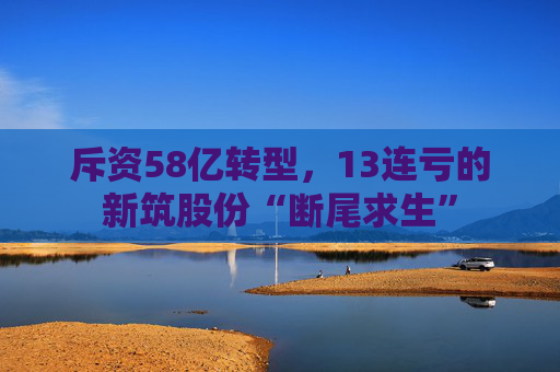 斥资58亿转型，13连亏的新筑股份“断尾求生”