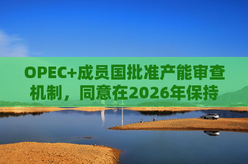 OPEC+成员国批准产能审查机制，同意在2026年保持集团整体石油产量不变