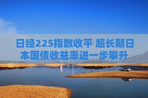 日经225指数收平 超长期日本国债收益率进一步攀升