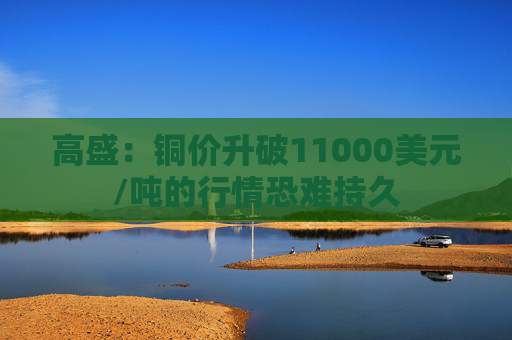 高盛：铜价升破11000美元/吨的行情恐难持久