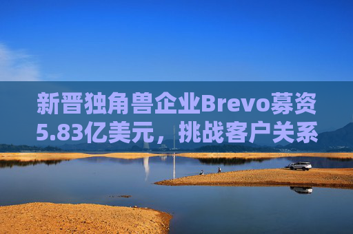 新晋独角兽企业Brevo募资5.83亿美元，挑战客户关系管理巨头
