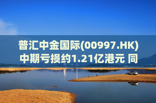 普汇中金国际(00997.HK)中期亏损约1.21亿港元 同比下降约47.62%