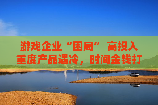 游戏企业“困局” 高投入重度产品遇冷，时间金钱打水漂