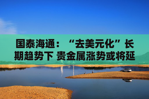 国泰海通：“去美元化”长期趋势下 贵金属涨势或将延续