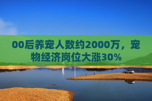 00后养宠人数约2000万，宠物经济岗位大涨30%