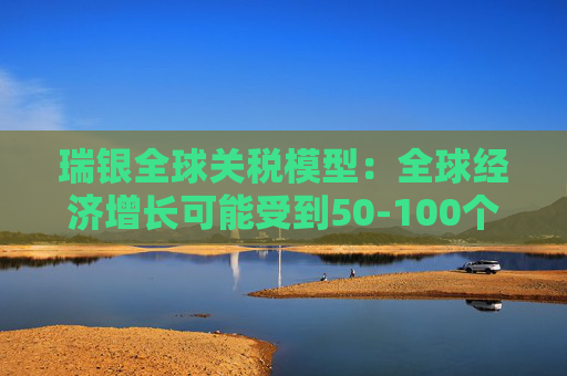 瑞银全球关税模型：全球经济增长可能受到50-100个基点的拖累