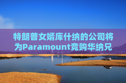 特朗普女婿库什纳的公司将为Paramount竞购华纳兄弟提供融资