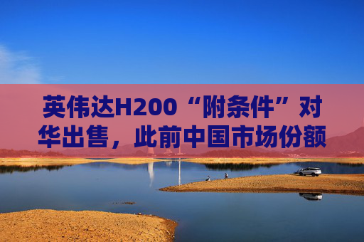 英伟达H200“附条件”对华出售，此前中国市场份额清零