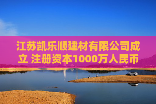 江苏凯乐顺建材有限公司成立 注册资本1000万人民币