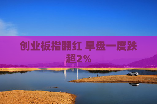 创业板指翻红 早盘一度跌超2%