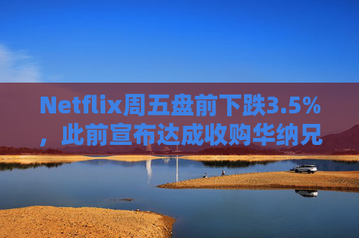 Netflix周五盘前下跌3.5%，此前宣布达成收购华纳兄弟探索公司协议