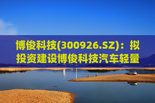 博俊科技(300926.SZ)：拟投资建设博俊科技汽车轻量化部件生产基地项目