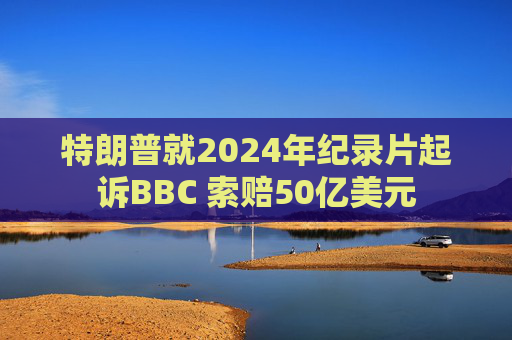 特朗普就2024年纪录片起诉BBC 索赔50亿美元