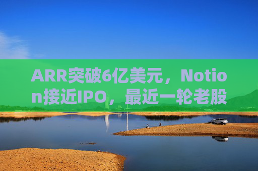 ARR突破6亿美元，Notion接近IPO，最近一轮老股出售估值已达110亿美元