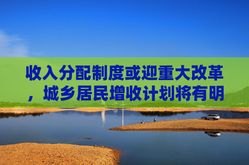 收入分配制度或迎重大改革，城乡居民增收计划将有明确目标