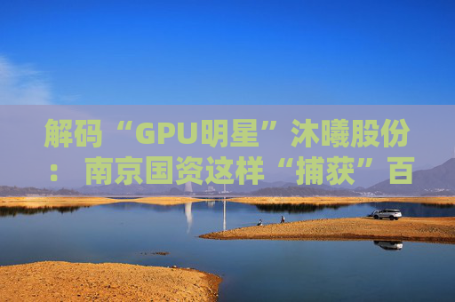 解码“GPU明星”沐曦股份： 南京国资这样“捕获”百亿级硬核IPO