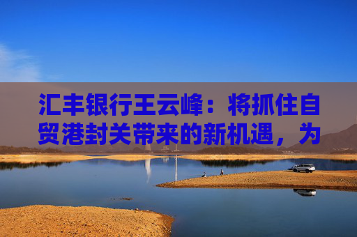 汇丰银行王云峰：将抓住自贸港封关带来的新机遇，为打造世界一流自贸港发挥金融桥梁作用