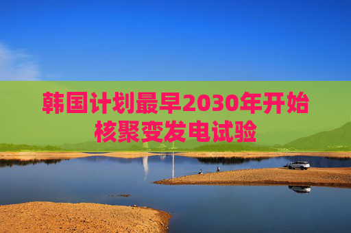韩国计划最早2030年开始核聚变发电试验