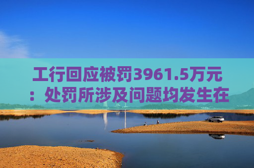 工行回应被罚3961.5万元：处罚所涉及问题均发生在2023年以前，目前均已整改完毕