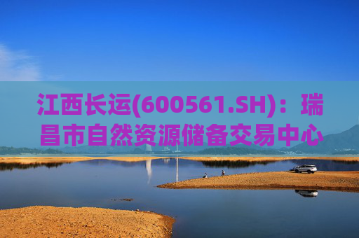 江西长运(600561.SH)：瑞昌市自然资源储备交易中心拟以4587.07万元对瑞昌汽车站土地使用权及地上建筑物进行收储