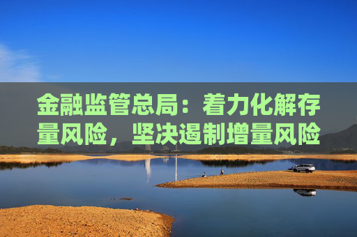 金融监管总局：着力化解存量风险，坚决遏制增量风险，严守不“爆雷”底线