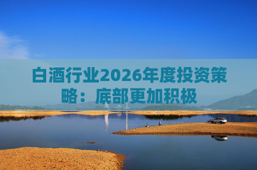 白酒行业2026年度投资策略：底部更加积极
