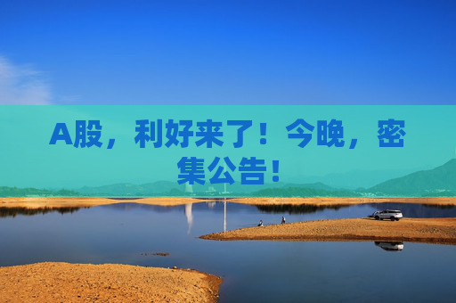 A股，利好来了！今晚，密集公告！